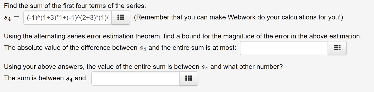 Find the sum of the first four terms of the series.
(-1)^(1+3)*1+(-1)^(2+3)*(1)/
S4
=
(Remember that you can make Webwork do your calculations for you!)
Using the alternating series error estimation theorem, find a bound for the magnitude of the error in the above estimation.
The absolute value of the difference between $4 and the entire sum is at most:
Using your above answers, the value of the entire sum is between s4 and what other number?
The sum is between $4 and: