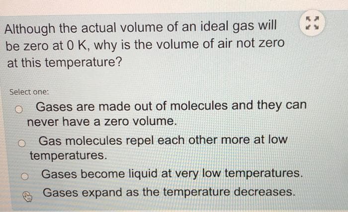 Although the actual volume of an ideal gas will
be zero at 0 K, why is the volume of air not zero
at this temperature?
Select one:
Gases are made out of molecules and they can
never have a zero volume.
Gas molecules repel each other more at low
temperatures.
Gases become liquid at very low temperatures.
Gases expand as the temperature decreases.

