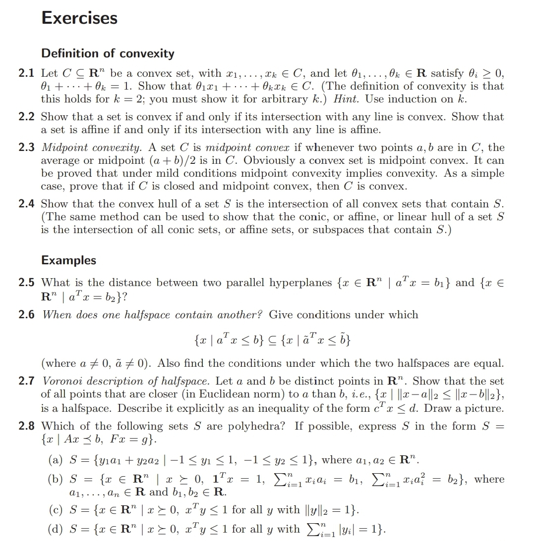 Exercises
Definition of convexity
2.1 Let C C R" be a convex set, with x1,... , xk E C, and let 01, ... , Ok E R satisfy 0; 2 0,
01 + ...+ Ok = 1. Show that 01x1 + ...+ Okxk E C. (The definition of convexity is that
this holds fork = 2; you must show it for arbitrary k.) Hint. Use induction on k.
2.2 Show that a set is convex if and only if its intersection with any line is convex. Show that
a set is affine if and only if its intersection with any line is affine.
2.3 Midpoint convexity. A set C is midpoint conver if whenever two points a, b are in C, the
average or midpoint (a + b)/2 is in C. Obviously a convex set is midpoint convex. It can
be proved that under mild conditions midpoint convexity implies convexity. As a simple
case, prove that if C is closed and midpoint convex, then C is convex.
2.4 Show that the convex hull of a set S is the intersection of all convex sets that contain S.
(The same method can be used to show that the conic, or affine, or linear hull of a set S
is the intersection of all conic sets, or affine sets, or subspaces that contain S.)
Examples
2.5 What is the distance between two parallel hyperplanes {x E R" | a"x = b1} and {x E
R" | a"x = b2}?
2.6 When does one halfspace contain another? Give conditions under which
(where a + 0, ã 7 0). Also find the conditions under which the two halfspaces are equal.
2.7 Voronoi description of halfspace. Let a and b be distinct points in R". Show that the set
of all points that are closer (in Euclidean norm) to a than b, i.e., {x | ||x– a||2 < ||x – ||2},
is a halfspace. Describe it explicitly as an inequality of the form c' x < d. Draw a picture.
2.8 Which of the following sets S are polyhedra? If possible, express S in the form S
{x | Ax 3 b, Fx = g}.
(a) S= {y1a1 + y2a2 | –1< yı < 1, –1 < y2 < 1}, where a1, a2 E R".
{x € R" | x E 0, 1"x
a1, ... , an E R and b1, b2 e R.
(c) S = {x € R" | x E 0, x"y < 1 for all y with ||y||2 = 1}.
(d) S = {x € R" | x > 0, x"y<1 for all y with , ly:| = 1}.
(b) S =
1, Σα, α,
b2}, where
:=1
