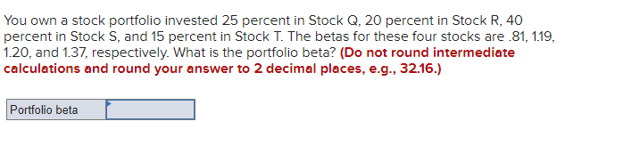 You own a stock portfolio invested 25 percent in Stock Q, 20 percent in Stock R, 40
percent in Stock S, and 15 percent in Stock T. The betas for these four stocks are .81, 1.19,
1.20, and 1.37, respectively. What is the portfolio beta? (Do not round intermediate
calculations and round your answer to 2 decimal places, e.g., 32.16.)
Portfolio beta
