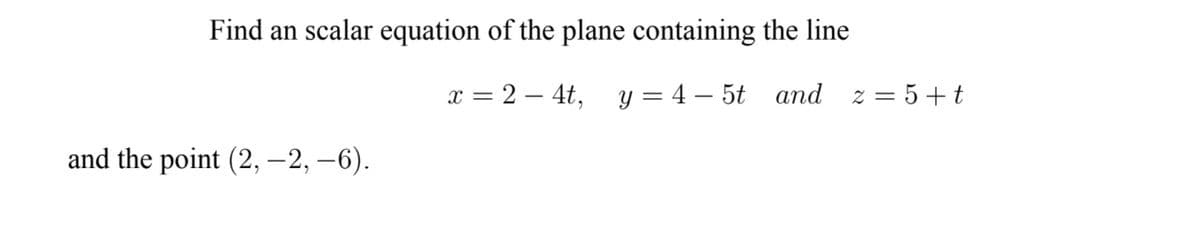 Find an scalar equation of the plane containing the line
x = 2 – 4t, y = 4 – 5t and z = 5+t
and the point (2, –2, –6).

