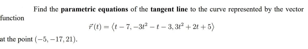 Find the parametric equations of the tangent line to the curve represented by the vector
function
F(t) = (t – 7, –3t2 – t – 3, 3t2 + 2t + 5)
at the point (-5, –17, 21).
