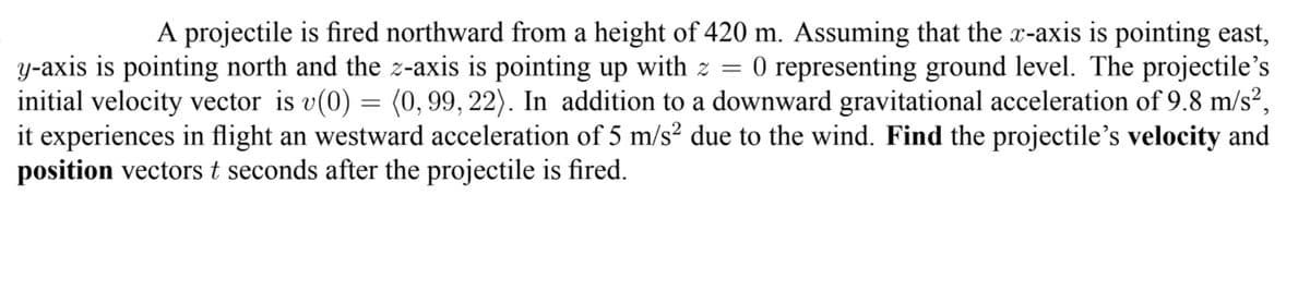 A projectile is fired northward from a height of 420 m. Assuming that the x-axis is pointing east,
O representing ground level. The projectile's
y-axis is pointing north and the z-axis is pointing up with z =
initial velocity vector is v(0) = (0, 99, 22). In addition to a downward gravitational acceleration of 9.8 m/s²,
it experiences in flight an westward acceleration of 5 m/s² due to the wind. Find the projectile's velocity and
position vectors t seconds after the projectile is fired.
