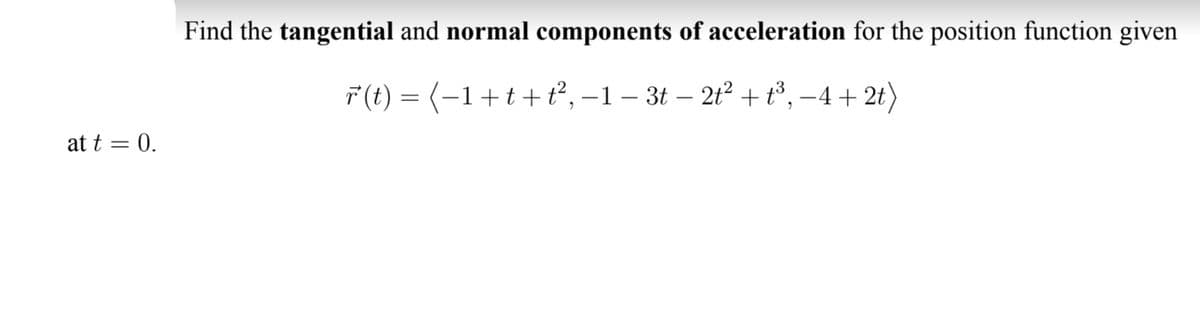 Find the tangential and normal components of acceleration for the position function given
F (t) = (-1+t+t², –1 – 3t – 2t² + t³, –4 + 2t)
at t = 0.
