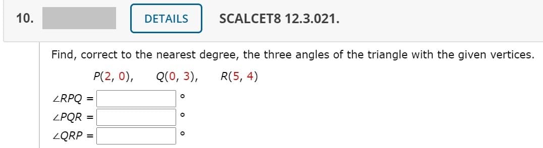 10.
DETAILS
SCALCET8 12.3.021.
Find, correct to the nearest degree, the three angles of the triangle with the given vertices.
P(2, 0),
Q(0, 3),
R(5, 4)
ZRPQ =
ZPQR =
ZQRP =

