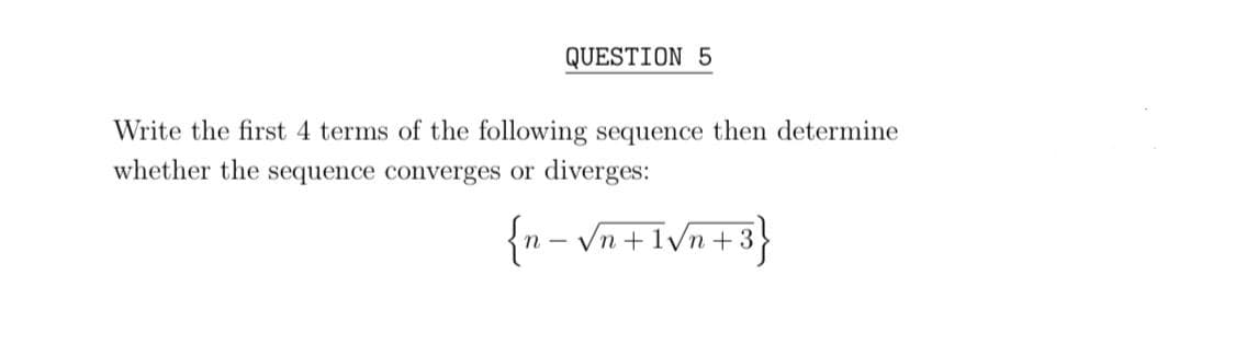 QUESTION 5
Write the first 4 terms of the following sequence then determine
whether the sequence converges or diverges:
{n – Vn +I\n+3
