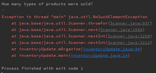 How many types of products were sold?
4
Exception in thread "main" java.util.NoSuchElement Exception
at java.base/j ava.util.Scanner. throwFor (Scanner.java: 937)
at java.base/j ava . uti l. Scanner .next (Scanner.java:1594)
at java.base/java.util.Scanner.nextInt (Scanner.java:2258)
at java.base /j ava . util. Scanner.nextInt (Scanner.java:2212)
at inventoryUpdate.mOrganize (inventoryUpdate.java:39)
at inventoryUpdate. main (inventoryUpdate.java:14)
Process finished with exit code 1
