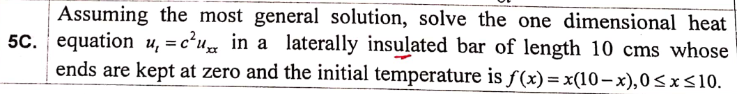 Assuming the most general solution, solve the one dimensional heat
5c. equation u, = c²u in a laterally insulated bar of length 10 cms whose
ends are kept at zero and the initial temperature is f(x)= x(10–x),0<x<10.
