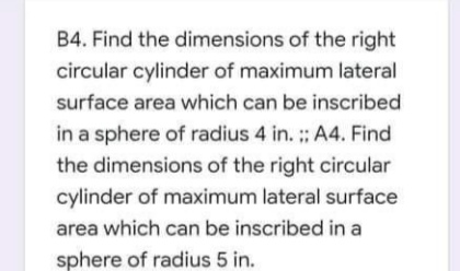 B4. Find the dimensions of the right
circular cylinder of maximum lateral
surface area which can be inscribed
in a sphere of radius 4 in. : A4. Find
the dimensions of the right circular
cylinder of maximum lateral surface
area which can be inscribed in a
sphere of radius 5 in.
