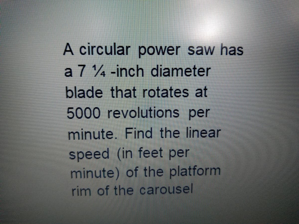 A circular power saw has
a 7 ¼ -inch diameter
blade that rotates at
5000 revolutions per
minute. Find the linear
speed (in feet per
minute) of the platform
rim of the carousel
