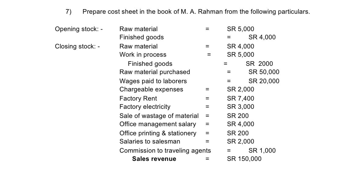 7)
Prepare cost sheet in the book of M. A. Rahman from the following particulars.
Opening stock: -
Raw material
SR 5,000
%3D
Finished goods
SR 4,000
%3D
Raw material
SR 4,000
SR 5,000
Closing stock: -
%3D
Work in process
%3D
Finished goods
Raw material purchased
SR 2000
SR 50,000
=
Wages paid to laborers
Chargeable expenses
SR 20,000
SR 2,000
%3D
Factory Rent
Factory electricity
SR 7,400
SR 3,000
%3D
%3D
Sale of wastage of material
Office management salary
Office printing & stationery
SR 200
%3D
SR 4,000
%3D
SR 200
%3D
Salaries to salesman
SR 2,000
Commission to traveling agents
SR 1,000
Sales revenue
SR 150,000
%3D
