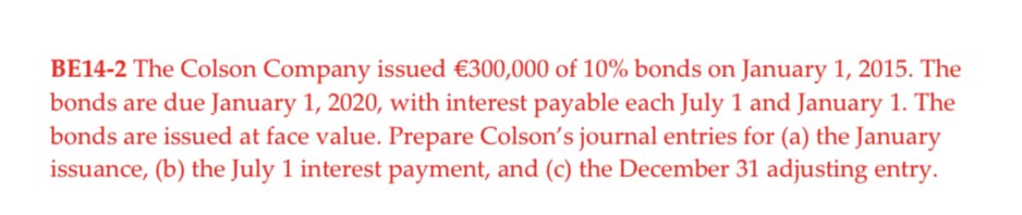 BE14-2 The Colson Company issued €300,000 of 10% bonds on January 1, 2015. The
bonds are due January 1, 2020, with interest payable each July 1 and January 1. The
bonds are issued at face value. Prepare Colson's journal entries for (a) the January
issuance, (b) the July 1 interest payment, and (c) the December 31 adjusting entry.
