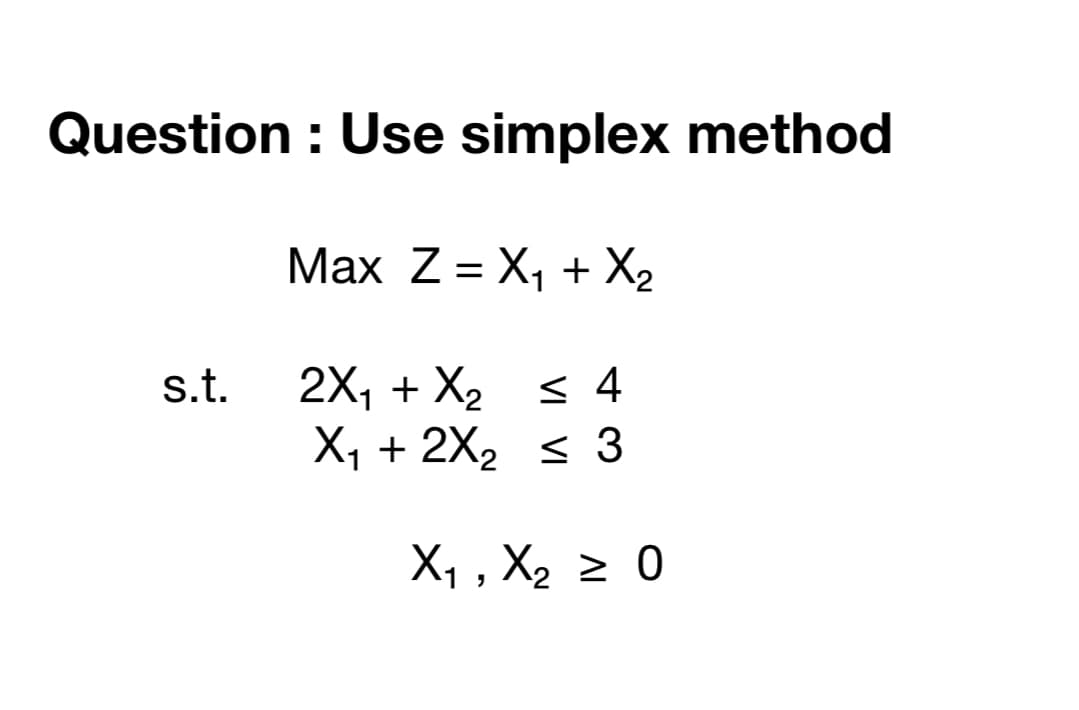 Question : Use simplex method
Max Z = X, + X2
%3D
2X, + X2 s 4
X1 + 2X2 < 3
s.t.
X, , X2 2 0
