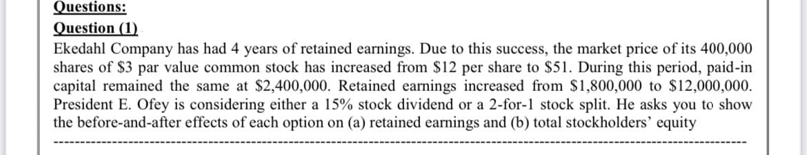 Questions:
Question (1)
Ekedahl Company has had 4 years of retained earnings. Due to this success, the market price of its 400,000
shares of $3 par value common stock has increased from $12 per share to $51. During this period, paid-in
capital remained the same at $2,400,000. Retained earnings increased from $1,800,000 to $12,000,000.
President E. Ofey is considering either a 15% stock dividend or a 2-for-1 stock split. He asks you to show
the before-and-after effects of each option on (a) retained earnings and (b) total stockholders' equity
