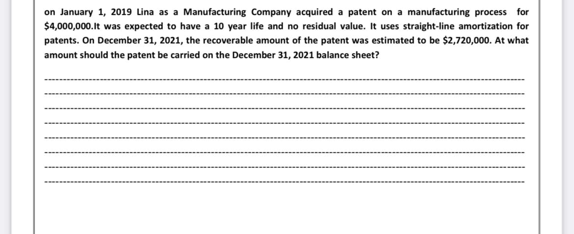 on January 1, 2019 Lina as a Manufacturing Company acquired a patent on a manufacturing process for
$4,000,000.It was expected to have a 10 year life and no residual value. It uses straight-line amortization for
patents. On December 31, 2021, the recoverable amount of the patent was estimated to be $2,720,000. At what
amount should the patent be carried on the December 31, 2021 balance sheet?
