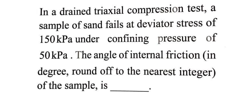 In a drained triaxial compression test, a
sample of sand fails at deviator stress of
150kPa under confining pressure of
со
50kPa . The angle of internal friction (in
degree, round off to the nearest integer)
of the sample, is
