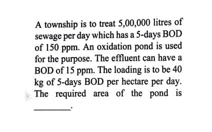A township is to treat 5,00,000 litres of
sewage per day which has a 5-days BOD
of 150 ppm. An oxidation pond is used
for the purpose. The effluent can have a
BOD of 15 ppm. The loading is to be 40
kg of 5-days BOD per hectare per day.
The required area of the pond is
