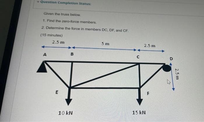 - Question Completion Status:
Given the truss below.
1. Find the zero-force members.
2. Determine the force in members DC, DF, and CF.
(15 minutes)
2.5 m
5 m
2.5 m
A
B
15 kN
10 kN
2.5 m
