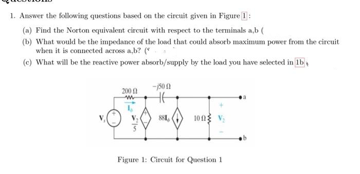 1. Answer the following questions based on the circuit given in Figure 1:
(a) Find the Norton equivalent circuit with respect to the terminals a,b (
(b) What would be the impedance of the load that could absorb maximum power from the circuit
when it is connected across a,b? (
(c) What will be the reactive power absorb/supply by the load you have selected in lb
-j500
200
www
L
881
100 V₂
Figure 1: Circuit for Question 1