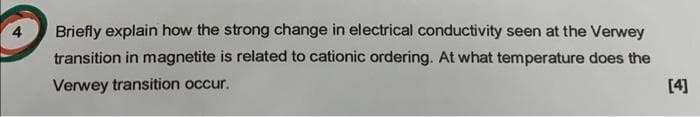 Briefly explain how the strong change in electrical conductivity seen at the Verwey
transition in magnetite is related to cationic ordering. At what temperature does the
Verwey transition occur.
[4]
