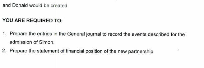 and Donald would be created.
YOU ARE REQUIRED TO:
1. Prepare the entries in the General journal to record the events described for the
admission of Simon.
2. Prepare the statement of financial position of the new partnership
