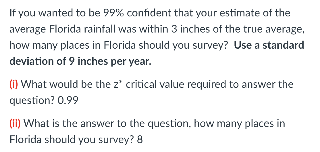 If you wanted to be 99% confident that your estimate of the
average Florida rainfall was within 3 inches of the true average,
how many places in Florida should you survey? Use a standard
deviation of 9 inches per year.
(i) What would be the z* critical value required to answer the
question? 0.99
(ii) What is the answer to the question, how many places in
Florida should you survey? 8