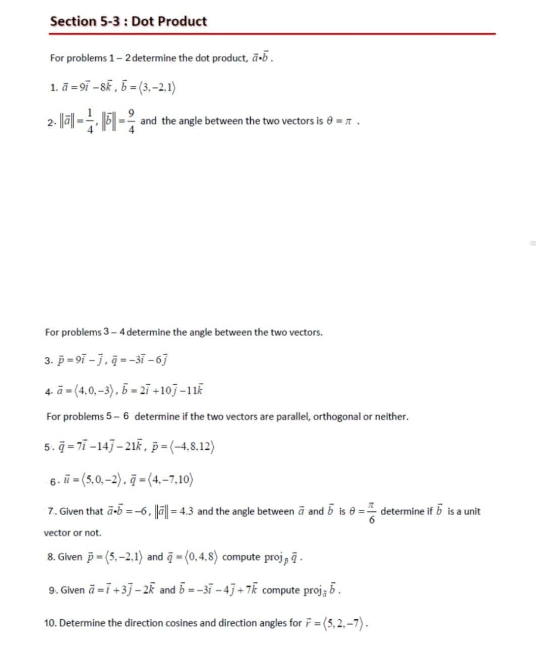 Section 5-3: Dot Product
For problems 1-2 determine the dot product, ā.b.
1. a -97-8k, b =(3,-2.1)
2. ||ā|| =
=-
|5||· and the angle between the two vectors is = .
4
For problems 3-4 determine the angle between the two vectors.
3. p=9i-j, q=-37-67
4. a = (4.0,-3), b = 27 +10j-11k
For problems 5-6 determine if the two vectors are parallel, orthogonal or neither.
5.q=77-14j-21k, p=(-4,8,12)
6. u =(5.0,-2), ā=(4,-7,10)
7. Given that ā.b = -6, ||ā|| = 4.3 and the angle between a and 5 is 0 =
=determine if b is a unit
6
vector or not.
8. Given p=(5,-2.1) and = (0,4,8) compute proj, ā.
9. Given ā= 7+33-2k and b = -3i -4j+7k compute proj; b.
10. Determine the direction cosines and direction angles for 7=
=(5,2₁-7).