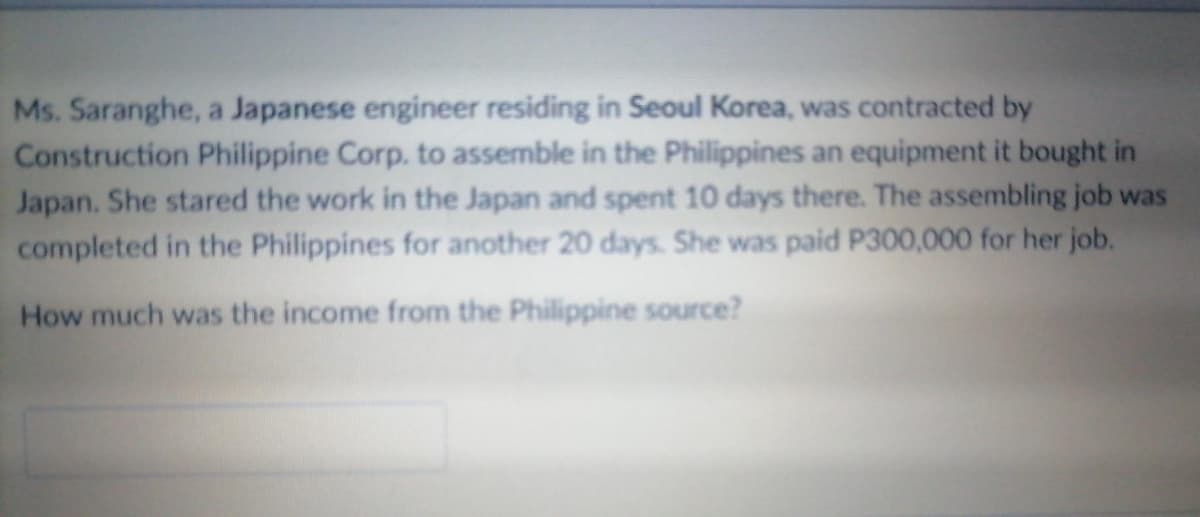 Ms. Saranghe, a Japanese engineer residing in Seoul Korea, was contracted by
Construction Philippine Corp. to assemble in the Philippines an equipment it bought in
Japan. She stared the work in the Japan and spent 10 days there. The assembling job was
completed in the Philippines for another 20 days. She was paid P300,000 for her job.
How much was the income from the Philippine source?
