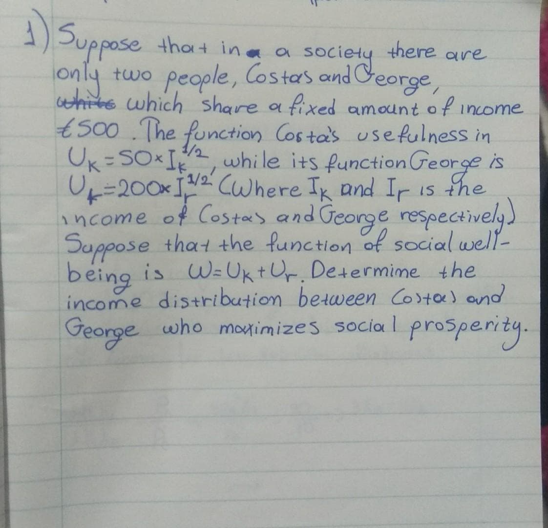 )
Suppose that ina a
there
society
Ceorge,
are
two people, Cos tas and
only
hite which share a fixed amount o f income
t500 .The function Cos ta's usefulness in
Uk=SO I,
U=200xI,2 CWhere Ik and Ir is the
income of Costas and George respectively)
Suppose that the function of social well-
being is W=UktOr. Determime the
income distribution between Costo) and
George who monimizes social prosperity.
1/2
while its function George is
