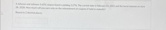 A Johnson and Johnson 5.65% coupon bond is yielding 2.27%. The current date is February 14, 2021 and the bond matures on June
28. 2028. How much will you earn only on the reinvestment of coupons if held to maturity?
Round to 2 decimal places.
