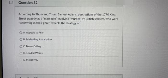 Question 32
According to Thum and Thum, Samuel Adams' descriptions of the 1770 King
Street tragedy as a "massacre" involving "murder" by British soldiers, who were
"wallowing in their gore" reflects the strategy of
O A Appeals to Fear
O B. Misleading Association
OC. Name Calling
D. Loaded Words
O E. Metonymy
