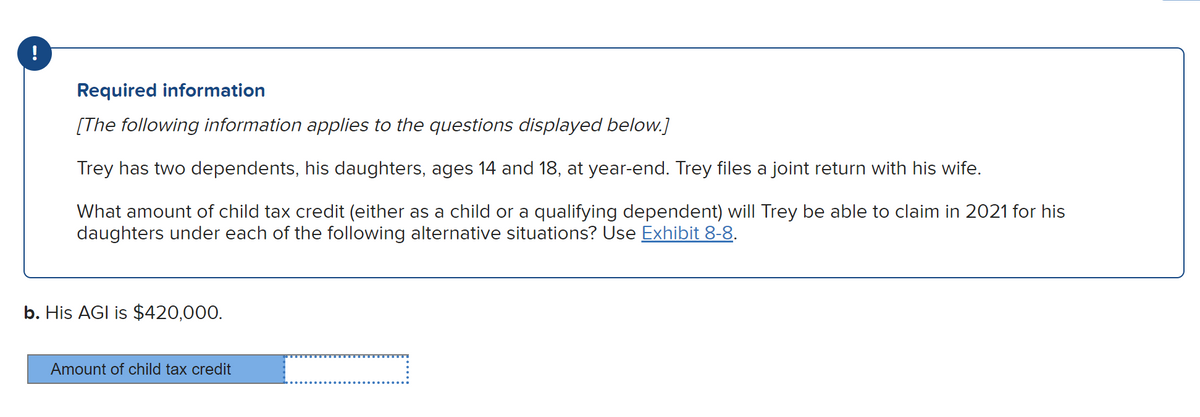 Required information
[The following information applies to the questions displayed below.]
Trey has two dependents, his daughters, ages 14 and 18, at year-end. Trey files a joint return with his wife.
What amount of child tax credit (either as a child or a qualifying dependent) will Trey be able to claim in 2021 for his
daughters under each of the following alternative situations? Use Exhibit 8-8.
b. His AGI is $420,000.
Amount of child tax credit
