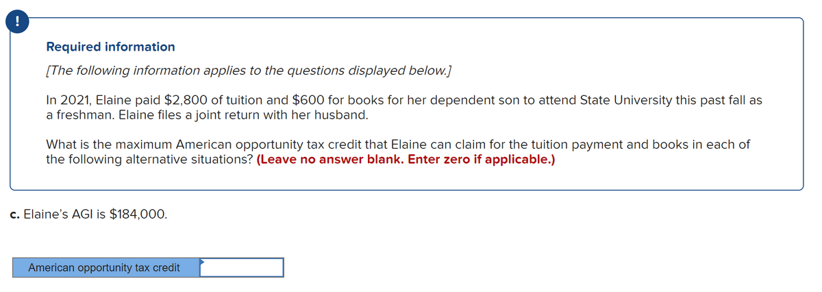 Required information
[The following information applies to the questions displayed below.]
In 2021, Elaine paid $2,800 of tuition and $600 for books for her dependent son to attend State University this past fall as
a freshman. Elaine files a joint return with her husband.
What is the maximum American opportunity tax credit that Elaine can claim for the tuition payment and books in each of
the following alternative situations? (Leave no answer blank. Enter zero if applicable.)
c. Elaine's AGI is $184,000.
American opportunity tax credit
