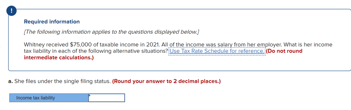 !
Required information
[The following information applies to the questions displayed below.]
Whitney received $75,000 of taxable income in 2021. All of the income was salary from her employer. What is her income
tax liability in each of the following alternative situations?:Use Tax Rate Schedule for reference.:(Do not round
intermediate calculations.)
a. She files under the single filing status. (Round your answer to 2 decimal places.)
Income tax liability

