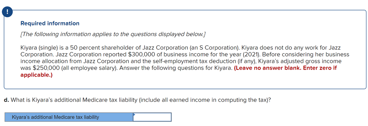 !
Required information
[The following information applies to the questions displayed below.]
Kiyara (single) is a 50 percent shareholder of Jazz Corporation (an S Corporation). Kiyara does not do any work for Jazz
Corporation. Jazz Corporation reported $300,000 of business income for the year (2021). Before considering her business
income allocation from Jazz Corporation and the self-employment tax deduction (if any), Kiyara's adjusted gross income
was $250,000 (all employee salary). Answer the following questions for Kiyara. (Leave no answer blank. Enter zero if
applicable.)
d. What is Kiyara's additional Medicare tax liability (include all earned income in computing the tax)?
Kiyara's additional Medicare tax liability
