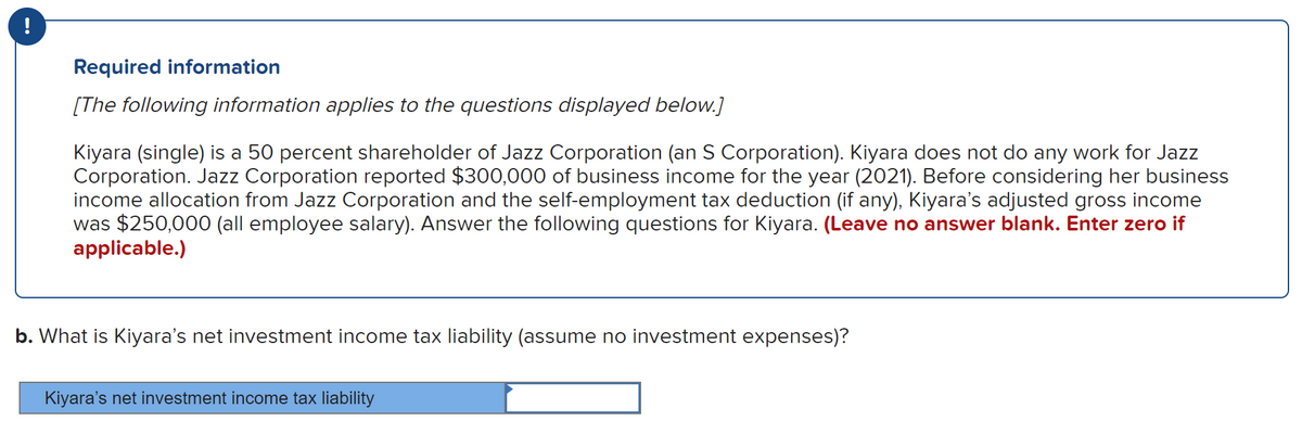 Required information
[The following information applies to the questions displayed below.]
Kiyara (single) is a 50 percent shareholder of Jazz Corporation (an S Corporation). Kiyara does not do any work for Jazz
Corporation. Jazz Corporation reported $300,000 of business income for the year (2021). Before considering her business
income allocation from Jazz Corporation and the self-employment tax deduction (if any), Kiyara's adjusted gross income
was $250,000 (all employee salary). Answer the following questions for Kiyara. (Leave no answer blank. Enter zero if
applicable.)
b. What is Kiyara's net investment income tax liability (assume no investment expenses)?
Kiyara's net investment income tax liability
