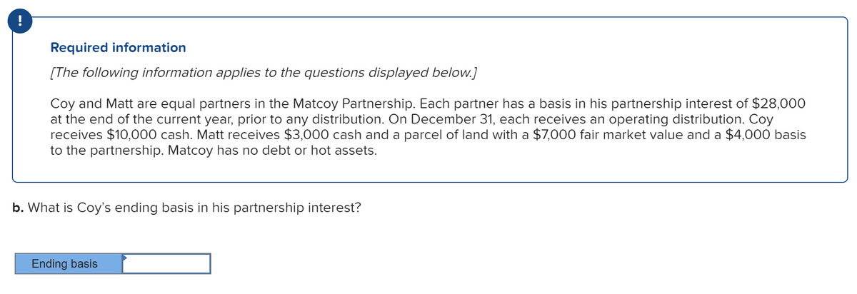 !
Required information
[The following information applies to the questions displayed below.]
Coy and Matt are equal partners in the Matcoy Partnership. Each partner has a basis in his partnership interest of $28,000
at the end of the current year, prior to any distribution. On December 31, each receives an operating distribution. Coy
receives $10,000 cash. Matt receives $3,000 cash and a parcel of land with a $7,000 fair market value and a $4,000 basis
to the partnership. Matcoy has no debt or hot assets.
b. What is Coy's ending basis in his partnership interest?
Ending basis