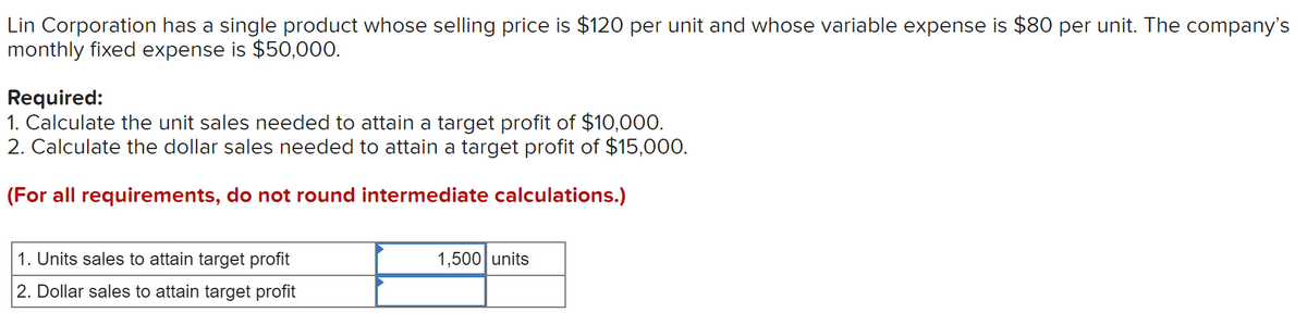 Lin Corporation has a single product whose selling price is $120 per unit and whose variable expense is $80 per unit. The company's
monthly fixed expense is $50,000.
Required:
1. Calculate the unit sales needed to attain a target profit of $10,000.
2. Calculate the dollar sales needed to attain a target profit of $15,000.
(For all requirements, do not round intermediate calculations.)
1. Units sales to attain target profit
1,500 units
2. Dollar sales to attain target profit
