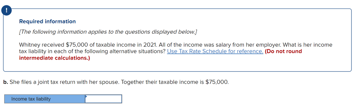 !
Required information
[The following information applies to the questions displayed below.]
Whitney received $75,000 of taxable income in 2021. All of the income was salary from her employer. What is her income
tax liability in each of the following alternative situations? Use Tax Rate Schedule for reference. (Do not round
intermediate calculations.)
b. She files a joint tax return with her spouse. Together their taxable income is $75,000.
Income tax liability
