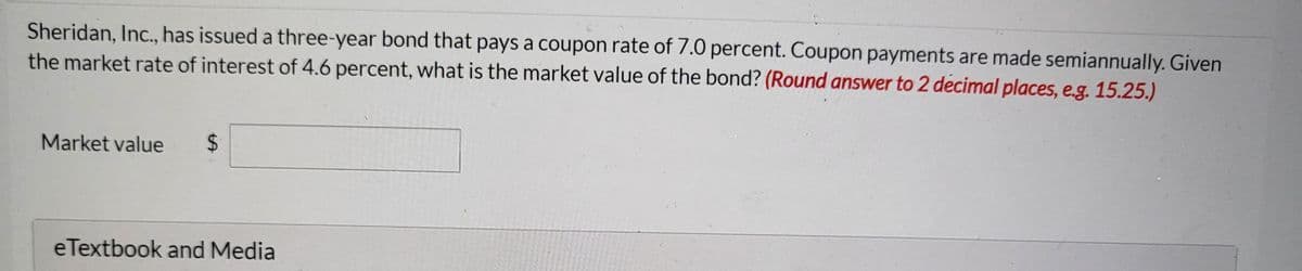 Sheridan, Inc., has issued a three-year bond that pays a coupon rate of 7.0 percent. Coupon payments are made semiannually. Given
the market rate of interest of 4.6 percent, what is the market value of the bond? (Round answer to 2 decimal places, e.g. 15.25.)
Market value
eTextbook and Media
%24
