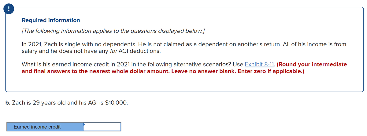 !
Required information
[The following information applies to the questions displayed below.]
In 2021, Zach is single with no dependents. He is not claimed as a dependent on another's return. All of his income is from
salary and he does not have any for AGI deductions.
What is his earned income credit in 2021 in the following alternative scenarios? Use Exhibit 8-11. (Round your intermediate
and final answers to the nearest whole dollar amount. Leave no answer blank. Enter zero if applicable.)
b. Zach is 29 years old and his AGI is $10,000.
Earned income credit
