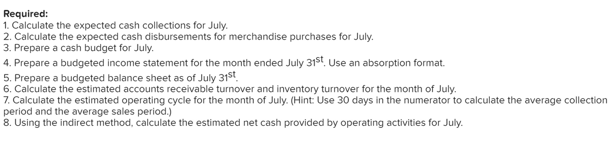 Required:
1. Calculate the expected cash collections for July.
2. Calculate the expected cash disbursements for merchandise purchases for July.
3. Prepare a cash budget for July.
4. Prepare a budgeted income statement for the month ended July 31St. Use an absorption format.
5. Prepare a budgeted balance sheet as of July 31st.
6. Calculate the estimated accounts receivable turnover and inventory turnover for the month of July.
7. Calculate the estimated operating cycle for the month of July. (Hint: Use 30 days in the numerator to calculate the average collection
period and the average sales period.)
8. Using the indirect method, calculate the estimated net cash provided by operating activities for July.
