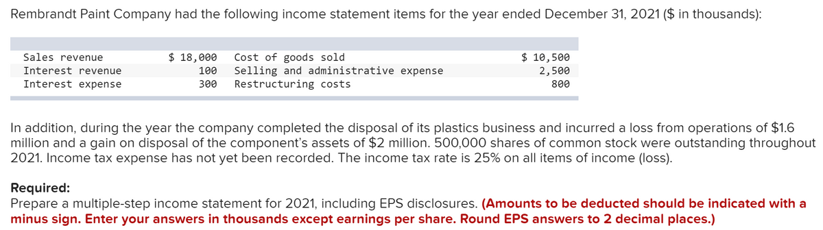 Rembrandt Paint Company had the following income statement items for the year ended December 31, 2021 ($ in thousands):
$ 18,000
Cost of goods sold
Sales revenue
Interest revenue
100
300
Selling and administrative expense
Restructuring costs
$ 10,500
2,500
800
Interest expense
In addition, during the year the company completed the disposal of its plastics business and incurred a loss from operations of $1.6
million and a gain on disposal of the component's assets of $2 million. 500,000 shares of common stock were outstanding throughout
2021. Income tax expense has not yet been recorded. The income tax rate is 25% on all items of income (loss).
Required:
Prepare a multiple-step income statement for 2021, including EPS disclosures. (Amounts to be deducted should be indicated with a
minus sign. Enter your answers in thousands except earnings per share. Round EPS answers to 2 decimal places.)