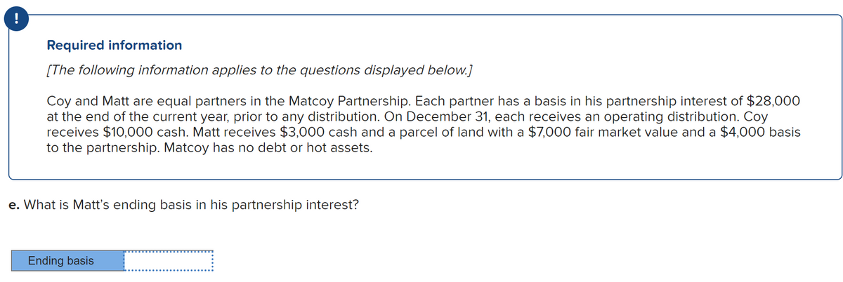 Required information
[The following information applies to the questions displayed below.]
Coy and Matt are equal partners in the Matcoy Partnership. Each partner has a basis in his partnership interest of $28,000
at the end of the current year, prior to any distribution. On December 31, each receives an operating distribution. Coy
receives $10,000 cash. Matt receives $3,000 cash and a parcel of land with a $7,000 fair market value and a $4,000 basis
to the partnership. Matcoy has no debt or hot assets.
e. What is Matt's ending basis in his partnership interest?
Ending basis