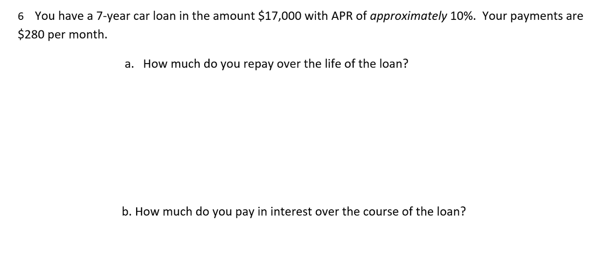 6 You have a 7-year car loan in the amount $17,000 with APR of approximately 10%. Your payments are
$280 per month.
a. How much do you repay over the life of the loan?
b. How much do you pay in interest over the course of the loan?
