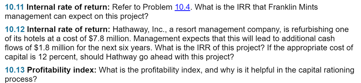 10.11 Internal rate of return: Refer to Problem 10.4. What is the IRR that Franklin Mints
management can expect on this project?
10.12 Internal rate of return: Hathaway, Inc., a resort management company, is refurbishing one
of its hotels at a cost of $7.8 million. Management expects that this will lead to additional cash
flows of $1.8 million for the next six years. What is the IRR of this project? If the appropriate cost of
capital is 12 percent, should Hathway go ahead with this project?
10.13 Profitability index: What is the profitability index, and why is it helpful in the capital rationing
process?
