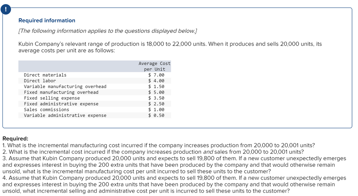 !
Required information
[The following information applies to the questions displayed below.]
Kubin Company's relevant range of production is 18,000 to 22,000 units. When it produces and sells 20,000 units, its
average costs per unit are as follows:
Average Cost
per Unit
$ 7.00
$ 4.00
$ 1.50
$ 5.00
$ 3.50
$ 2.50
$ 1.00
$ 0.50
Direct materials
Direct labor
Variable manufacturing overhead
Fixed manufacturing overhead
Fixed selling expense
Fixed administrative expense
Sales commissions
Variable administrative expense
Required:
1. What is the incremental manufacturing cost incurred if the company increases production from 20,000 to 20,001 units?
2. What is the incremental cost incurred if the company increases production and sales from 20,000 to 20,001 units?
3. Assume that Kubin Company produced 20,000 units and expects to sell 19,800 of them. If a new customer unexpectedly emerges
and expresses interest in buying the 200 extra units that have been produced by the company and that would otherwise remain
unsold, what is the incremental manufacturing cost per unit incurred to sell these units to the customer?
4. Assume that Kubin Company produced 20,000 units and expects to sell 19,800 of them. If a new customer unexpectedly emerges
and expresses interest in buying the 200 extra units that have been produced by the company and that would otherwise remain
unsold, what incremental selling and administrative cost per unit is incurred to sell these units to the customer?
