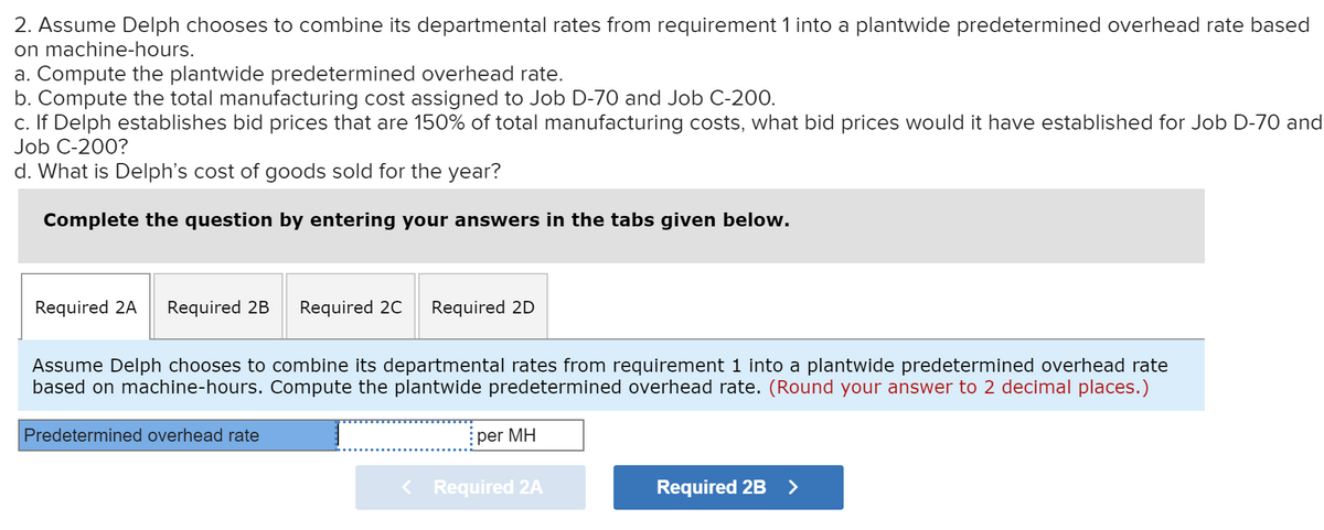 2. Assume Delph chooses to combine its departmental rates from requirement 1 into a plantwide predetermined overhead rate based
on machine-hours.
a. Compute the plantwide predetermined overhead rate.
b. Compute the total manufacturing cost assigned to Job D-70 and Job C-200.
c. If Delph establishes bid prices that are 150% of total manufacturing costs, what bid prices would it have established for Job D-70 and
Job C-200?
d. What is Delph's cost of goods sold for the year?
Complete the question by entering your answers in the tabs given below.
Required 2A
Required 2B
Required 20
Required 2D
Assume Delph chooses to combine its departmental rates from requirement 1 into a plantwide predetermined overhead rate
based on machine-hours. Compute the plantwide predetermined overhead rate. (Round your answer to 2 decimal places.)
Predetermined overhead rate
per MH
Required 2A
Required 2B>
