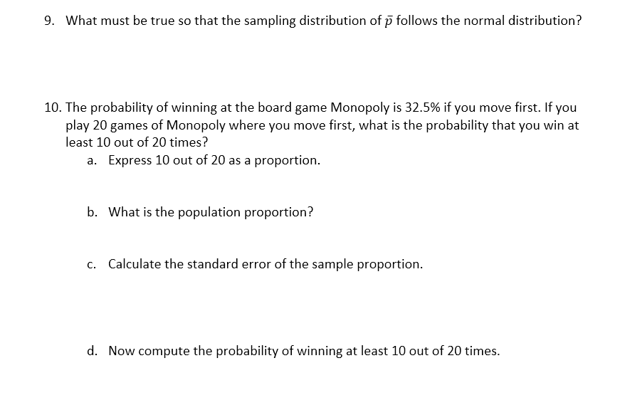 9. What must be true so that the sampling distribution of p follows the normal distribution?
10. The probability of winning at the board game Monopoly is 32.5% if you move first. If you
play 20 games of Monopoly where you move first, what is the probability that you win at
least 10 out of 20 times?
a. Express 10 out of 20 as a proportion.
b. What is the population proportion?
c. Calculate the standard error of the sample proportion.
d. Now compute the probability of winning at least 10 out of 20 times.