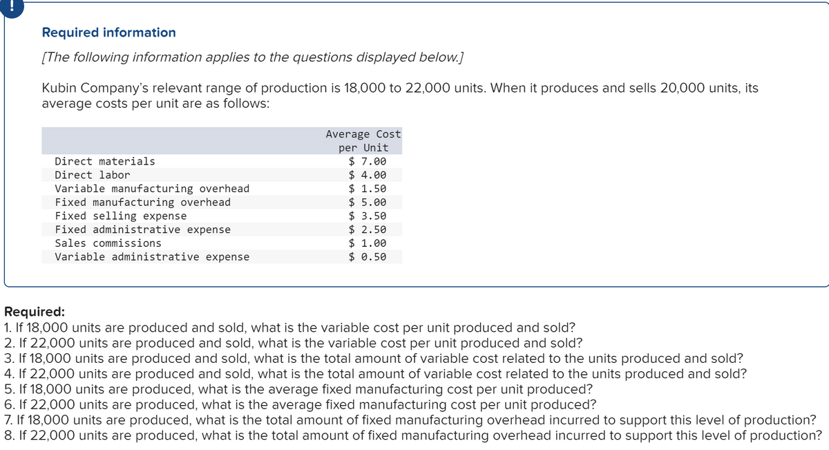 Required information
[The following information applies to the questions displayed below.]
Kubin Company's relevant range of production is 18,000 to 22,000 units. When it produces and sells 20,000 units, its
average costs per unit are as follows:
Average Cost
per Unit
$ 7.00
$ 4.00
$ 1.50
$ 5.00
$ 3.50
$ 2.50
$ 1.00
$ 0.50
Direct materials
Direct labor
Variable manufacturing overhead
Fixed manufacturing overhead
Fixed selling expense
Fixed administrative expense
Sales commissions
Variable administrative expense
Required:
1. If 18,000 units are produced and sold, what is the variable cost per unit produced and sold?
2. If 22,000 units are produced and sold, what is the variable cost per unit produced and sold?
3. If 18,000 units are produced and sold, what is the total amount of variable cost related to the units produced and sold?
4. If 22,000 units are produced and sold, what is the total amount of variable cost related to the units produced and sold?
5. If 18,000 units are produced, what is the average fixed manufacturing cost per unit produced?
6. If 22,000 units are produced, what is the average fixed manufacturing cost per unit produced?
7. If 18,000 units are produced, what is the total amount of fixed manufacturing overhead incurred to support this level of production?
8. If 22,000 units are produced, what is the total amount of fixed manufacturing overhead incurred to support this level of production?
